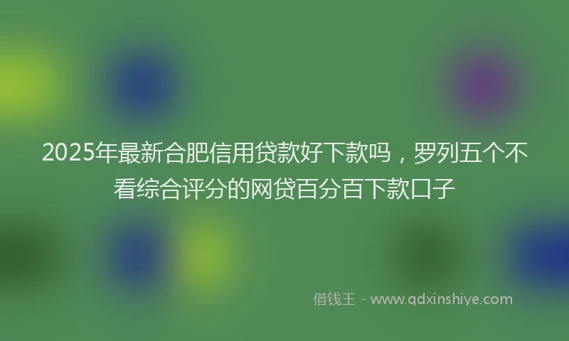 2025年最新合肥信用贷款好下款吗，罗列五个不看综合评分的网贷百分百下款口子