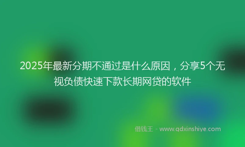 2025年最新分期不通过是什么原因，分享5个无视负债快速下款长期网贷的软件