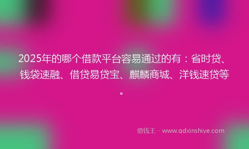 2025年的哪个借款平台容易通过的有：省时贷、钱袋速融、借贷易贷宝、麒麟商城、洋钱速贷等。
