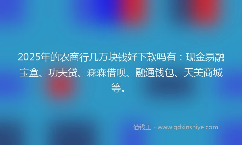 2025年的农商行几万块钱好下款吗有：现金易融宝盒、功夫贷、森森借呗、融通钱包、天美商城等。