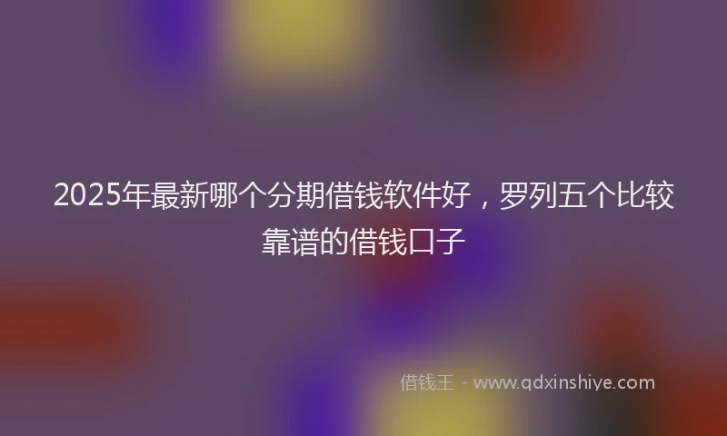 2025年最新哪个分期借钱软件好，罗列五个比较靠谱的借钱口子