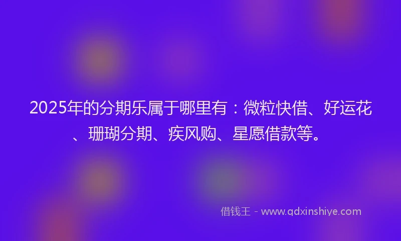 2025年的分期乐属于哪里有：微粒快借、好运花、珊瑚分期、疾风购、星愿借款等。