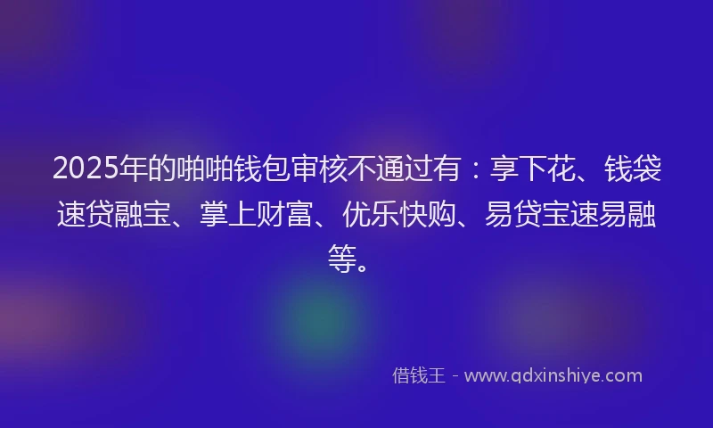 2025年的啪啪钱包审核不通过有：享下花、钱袋速贷融宝、掌上财富、优乐快购、易贷宝速易融等。