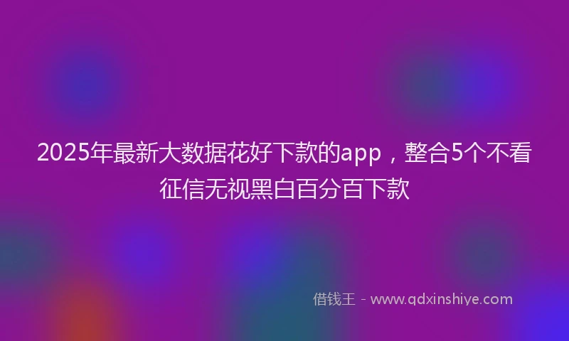 2025年最新大数据花好下款的app，整合5个不看征信无视黑白百分百下款