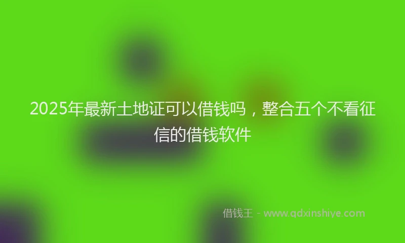 2025年最新土地证可以借钱吗，整合五个不看征信的借钱软件