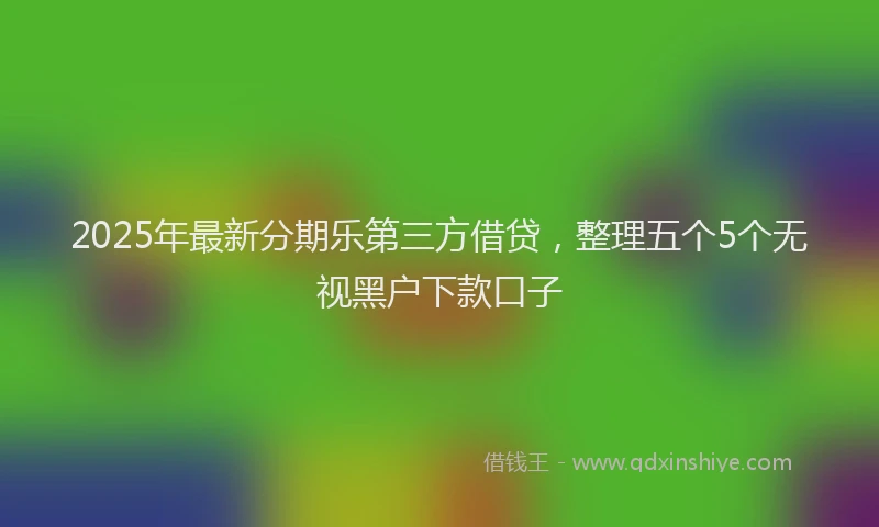 2025年最新分期乐第三方借贷，整理五个5个无视黑户下款口子