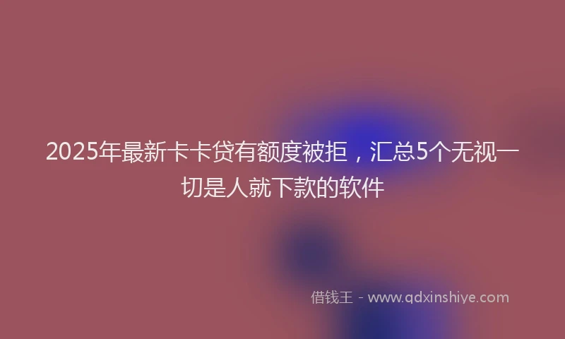 2025年最新卡卡贷有额度被拒，汇总5个无视一切是人就下款的软件