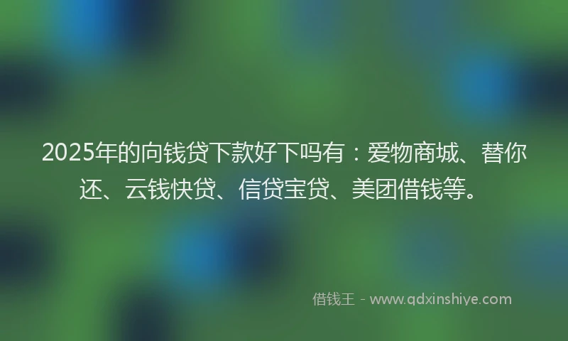 2025年的向钱贷下款好下吗有：爱物商城、替你还、云钱快贷、信贷宝贷、美团借钱等。