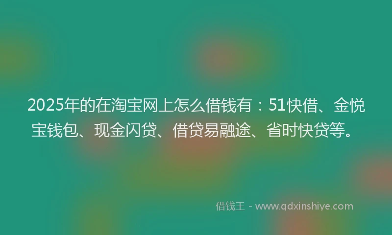 2025年的在淘宝网上怎么借钱有：51快借、金悦宝钱包、现金闪贷、借贷易融途、省时快贷等。