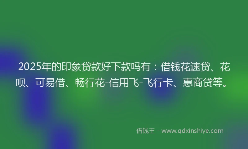 2025年的印象贷款好下款吗有：借钱花速贷、花呗、可易借、畅行花-信用飞-飞行卡、惠商贷等。