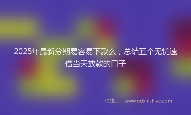 2025年最新分期易容易下款么，总结五个无忧速借当天放款的口子