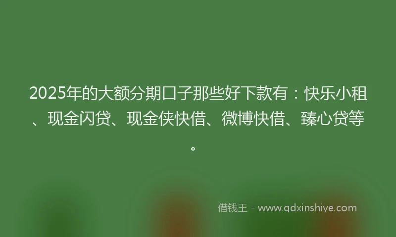 2025年的大额分期口子那些好下款有：快乐小租、现金闪贷、现金侠快借、微博快借、臻心贷等。
