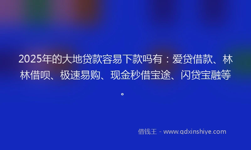 2025年的大地贷款容易下款吗有：爱贷借款、林林借呗、极速易购、现金秒借宝途、闪贷宝融等。