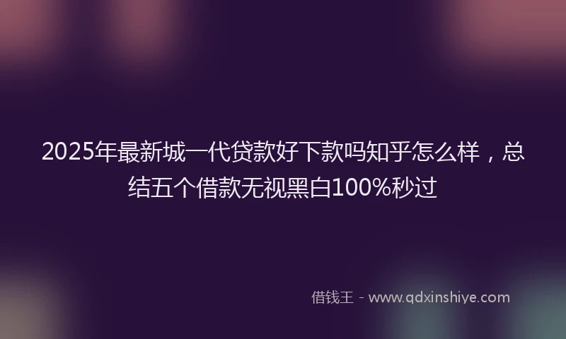 2025年最新城一代贷款好下款吗知乎怎么样，总结五个借款无视黑白100%秒过