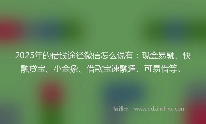 2025年的借钱途径微信怎么说有：现金易融、快融贷宝、小金象、借款宝速融通、可易借等。