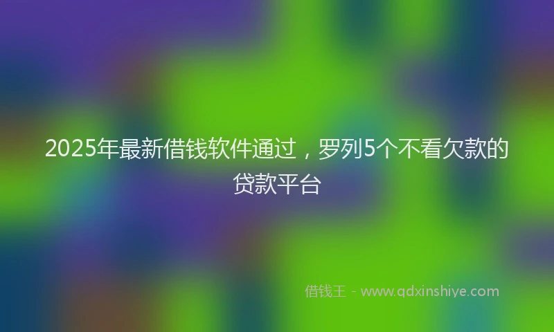 2025年最新借钱软件通过，罗列5个不看欠款的贷款平台