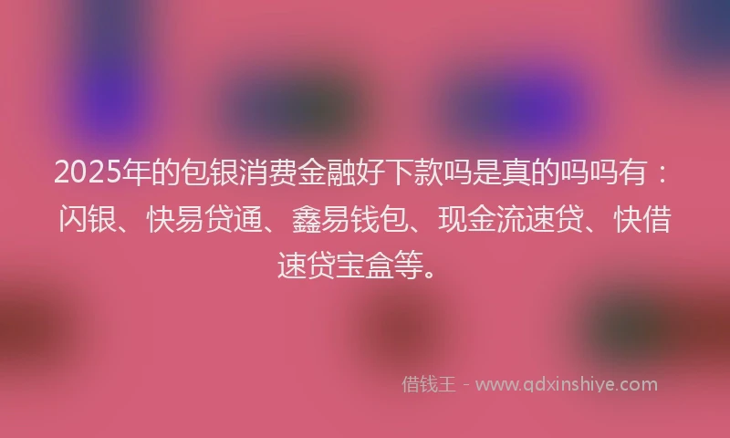 2025年的包银消费金融好下款吗是真的吗吗有：闪银、快易贷通、鑫易钱包、现金流速贷、快借速贷宝盒等。