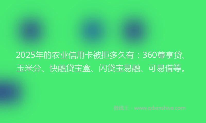 2025年的农业信用卡被拒多久有：360尊享贷、玉米分、快融贷宝盒、闪贷宝易融、可易借等。
