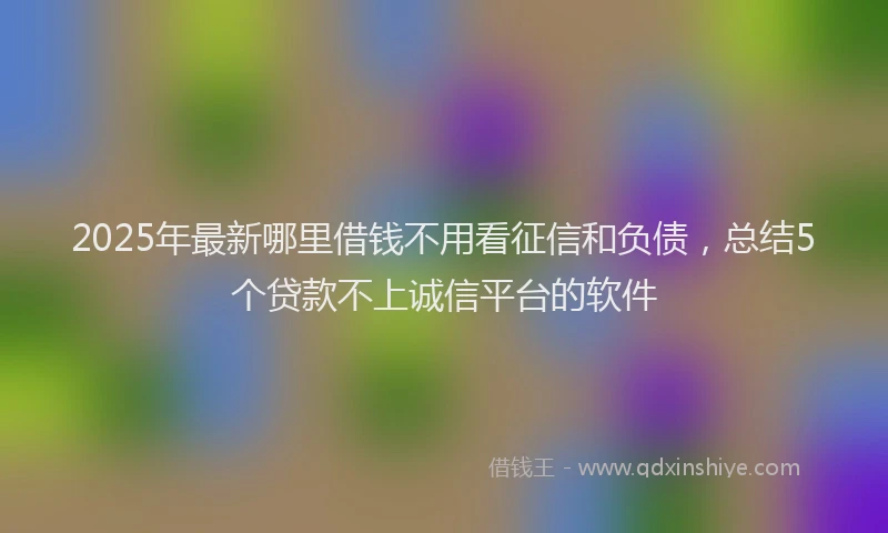 2025年最新哪里借钱不用看征信和负债，总结5个贷款不上诚信平台的软件