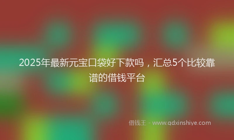 2025年最新元宝口袋好下款吗，汇总5个比较靠谱的借钱平台