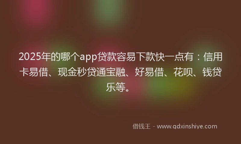 2025年的哪个app贷款容易下款快一点有：信用卡易借、现金秒贷通宝融、好易借、花呗、钱贷乐等。