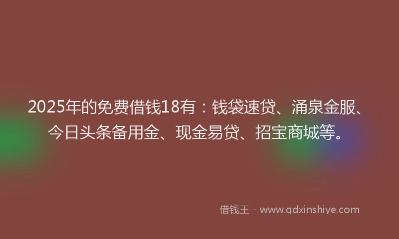 2025年的免费借钱18有：钱袋速贷、涌泉金服、今日头条备用金、现金易贷、招宝商城等。