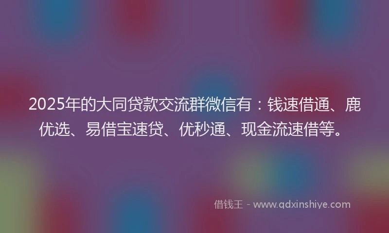 2025年的大同贷款交流群微信有：钱速借通、鹿优选、易借宝速贷、优秒通、现金流速借等。