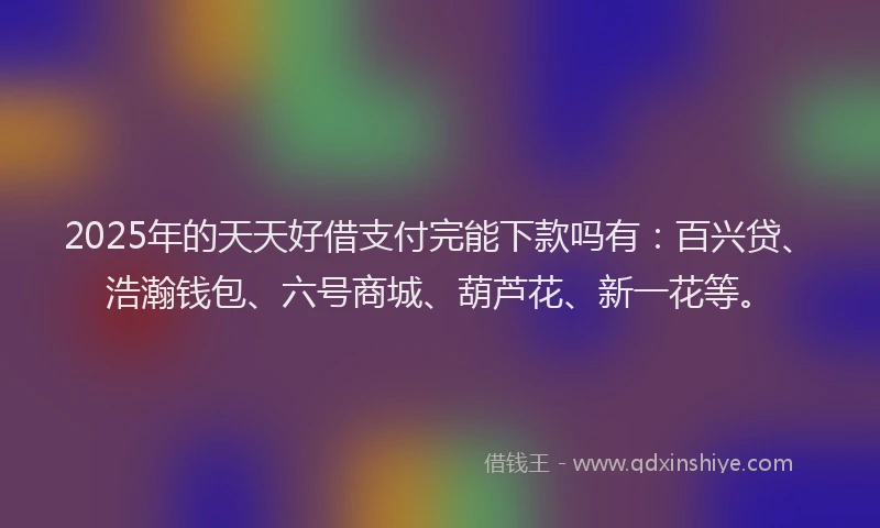 2025年的天天好借支付完能下款吗有：百兴贷、浩瀚钱包、六号商城、葫芦花、新一花等。