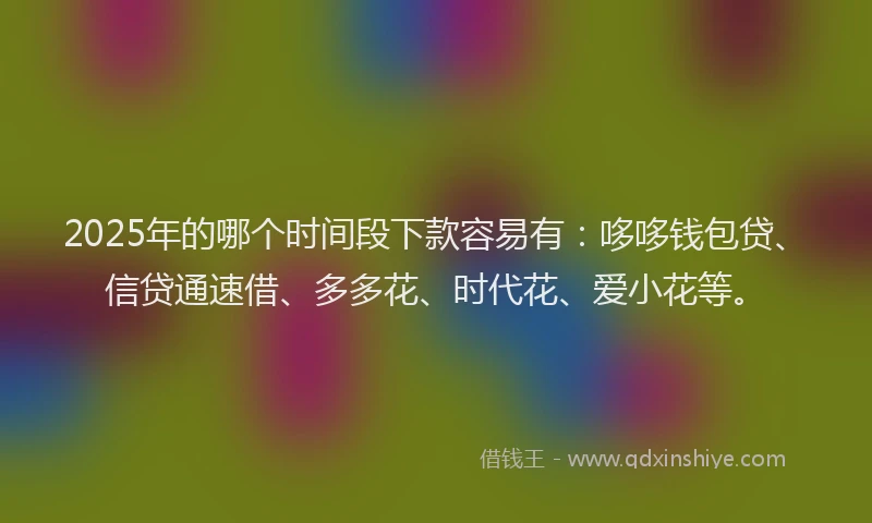 2025年的哪个时间段下款容易有：哆哆钱包贷、信贷通速借、多多花、时代花、爱小花等。