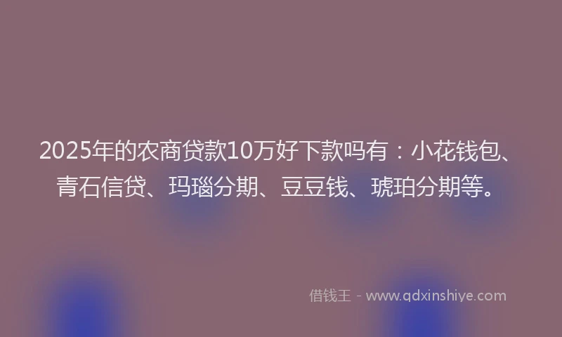 2025年的农商贷款10万好下款吗有：小花钱包、青石信贷、玛瑙分期、豆豆钱、琥珀分期等。