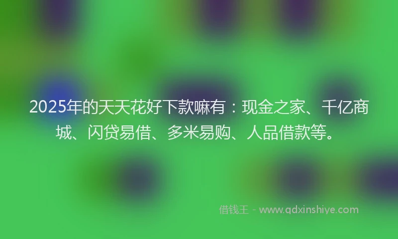 2025年的天天花好下款嘛有：现金之家、千亿商城、闪贷易借、多米易购、人品借款等。