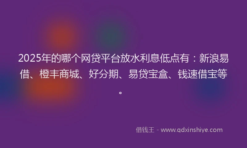 2025年的哪个网贷平台放水利息低点有：新浪易借、橙丰商城、好分期、易贷宝盒、钱速借宝等。