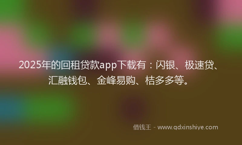 2025年的回租贷款app下载有：闪银、极速贷、汇融钱包、金峰易购、桔多多等。