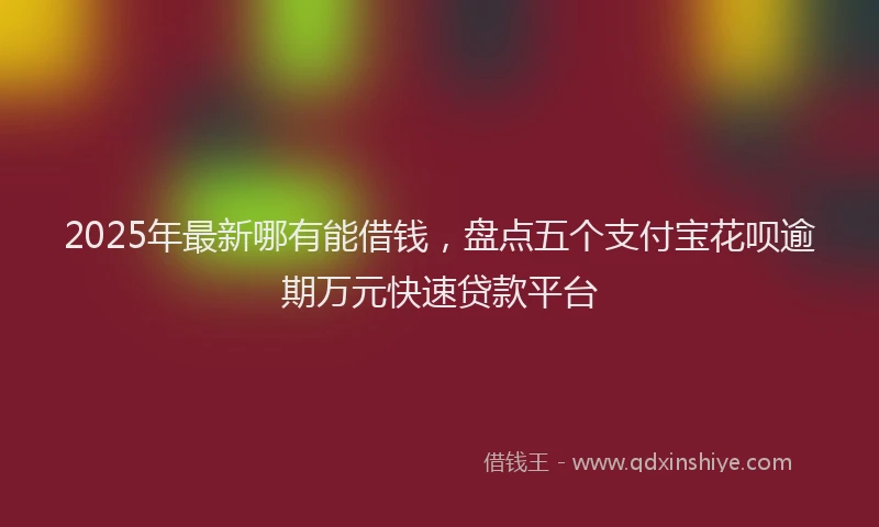 2025年最新哪有能借钱，盘点五个支付宝花呗逾期万元快速贷款平台