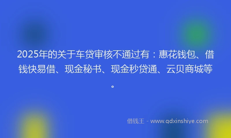 2025年的关于车贷审核不通过有：惠花钱包、借钱快易借、现金秘书、现金秒贷通、云贝商城等。