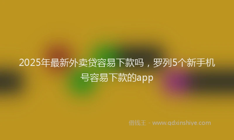 2025年最新外卖贷容易下款吗，罗列5个新手机号容易下款的app