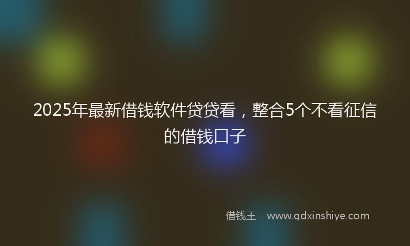2025年最新借钱软件贷贷看，整合5个不看征信的借钱口子