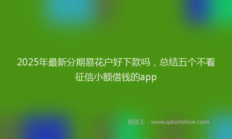 2025年最新分期易花户好下款吗，总结五个不看征信小额借钱的app