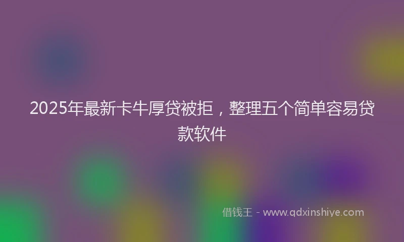 2025年最新卡牛厚贷被拒，整理五个简单容易贷款软件