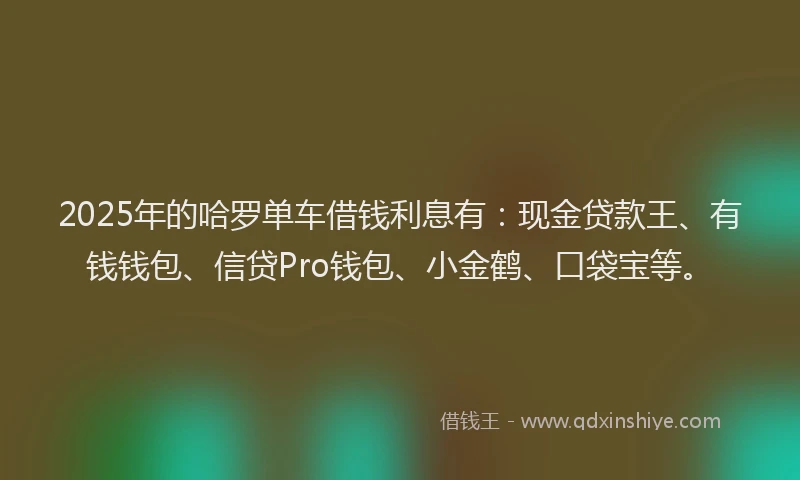 2025年的哈罗单车借钱利息有：现金贷款王、有钱钱包、信贷Pro钱包、小金鹤、口袋宝等。