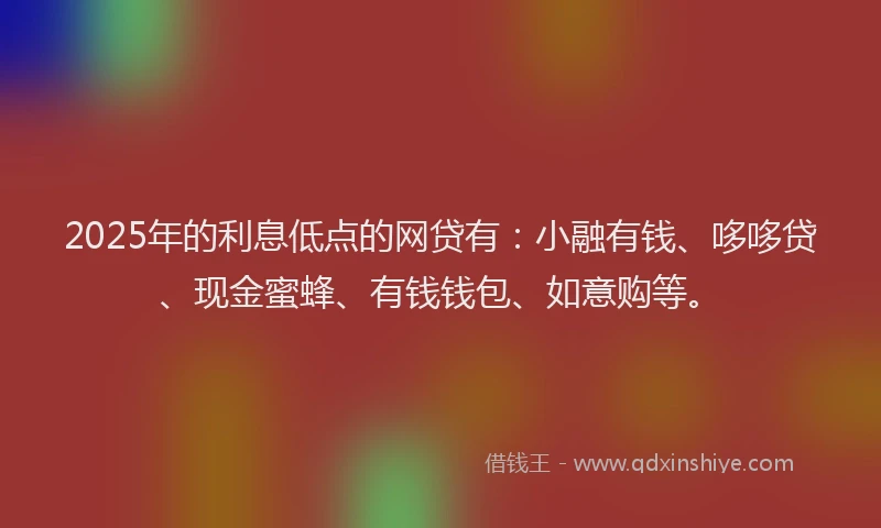 2025年的利息低点的网贷有：小融有钱、哆哆贷、现金蜜蜂、有钱钱包、如意购等。