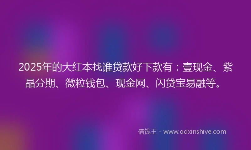 2025年的大红本找谁贷款好下款有：壹现金、紫晶分期、微粒钱包、现金网、闪贷宝易融等。