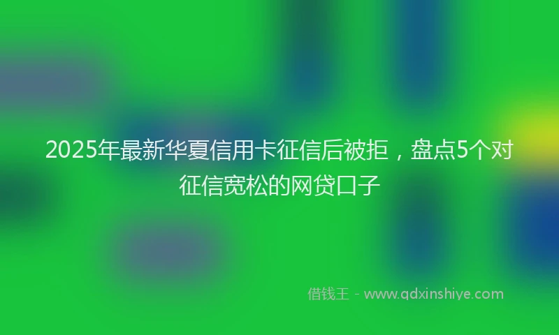 2025年最新华夏信用卡征信后被拒，盘点5个对征信宽松的网贷口子