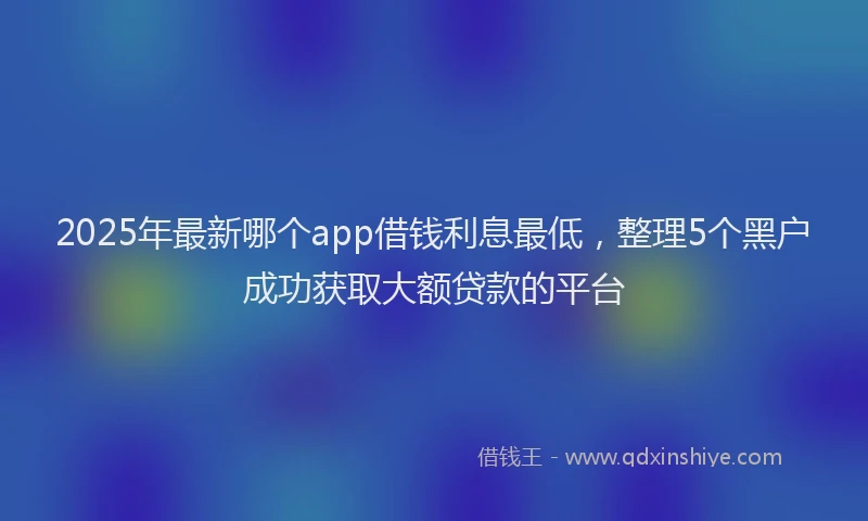 2025年最新哪个app借钱利息最低，整理5个黑户成功获取大额贷款的平台