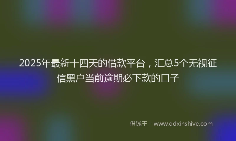 2025年最新十四天的借款平台，汇总5个无视征信黑户当前逾期必下款的口子