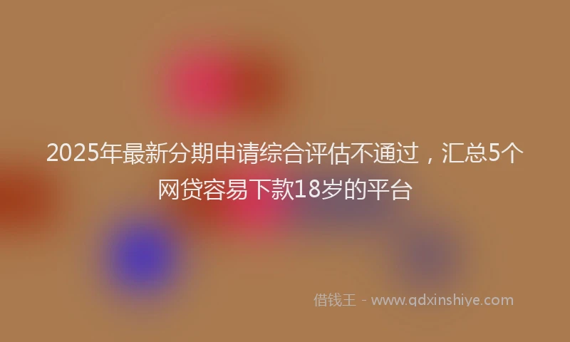 2025年最新分期申请综合评估不通过，汇总5个网贷容易下款18岁的平台
