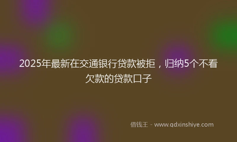 2025年最新在交通银行贷款被拒，归纳5个不看欠款的贷款口子
