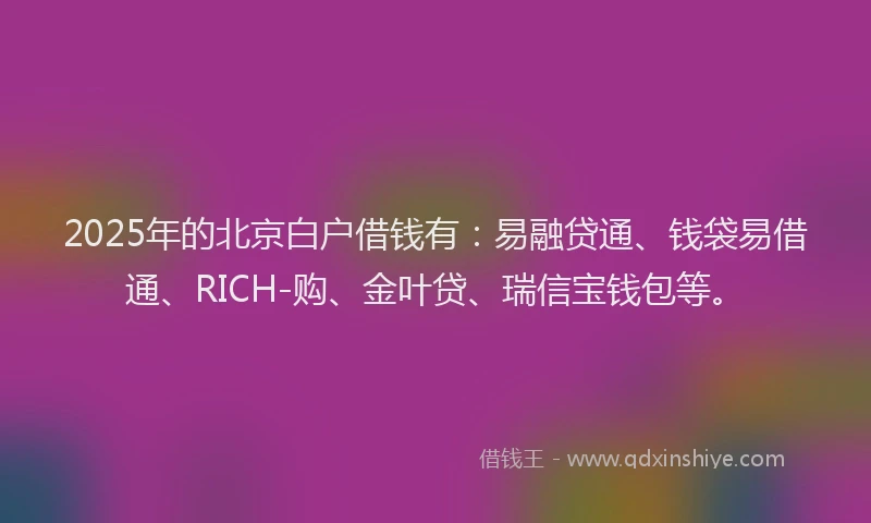 2025年的北京白户借钱有：易融贷通、钱袋易借通、RICH-购、金叶贷、瑞信宝钱包等。