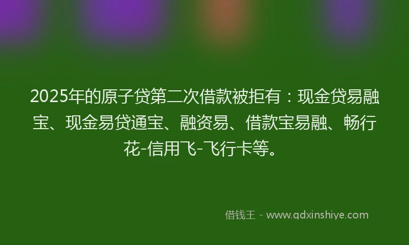 2025年的原子贷第二次借款被拒有：现金贷易融宝、现金易贷通宝、融资易、借款宝易融、畅行花-信用飞-飞行卡等。