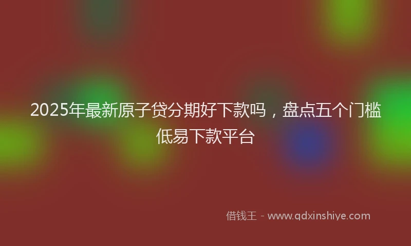 2025年最新原子贷分期好下款吗，盘点五个门槛低易下款平台